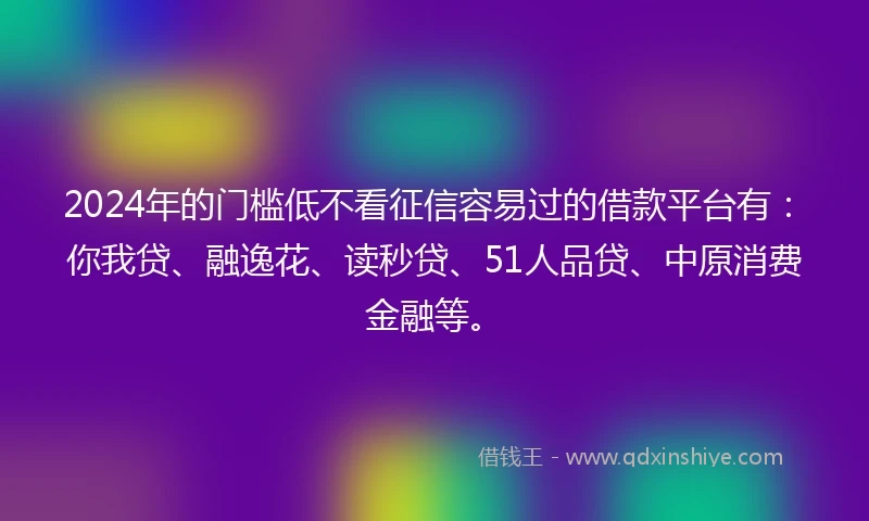 2024年的门槛低不看征信容易过的借款平台有：你我贷、融逸花、读秒贷、51人品贷、中原消费金融等。