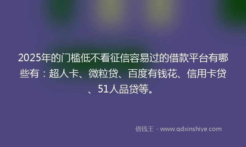 2025年的门槛低不看征信容易过的借款平台有哪些有：超人卡、微粒贷、百度有钱花、信用卡贷、51人品贷等。