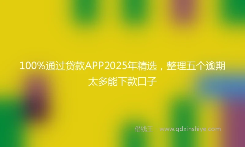 100%通过贷款APP2025年精选，整理五个逾期太多能下款口子
