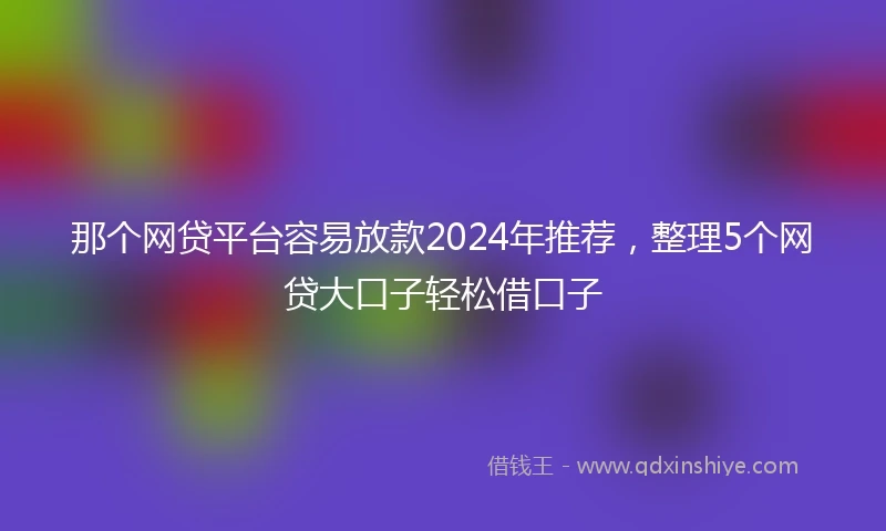 那个网贷平台容易放款2024年推荐，整理5个网贷大口子轻松借口子