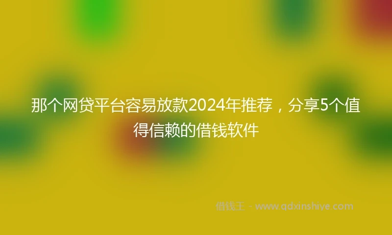 那个网贷平台容易放款2024年推荐，分享5个值得信赖的借钱软件
