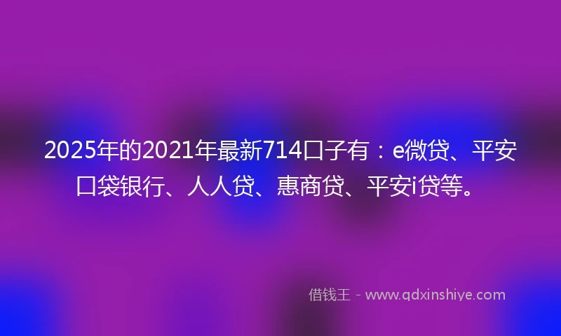 2025年的2021年最新714口子有：e微贷、平安口袋银行、人人贷、惠商贷、平安i贷等。