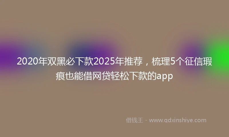 2020年双黑必下款2025年推荐，梳理5个征信瑕疵也能借网贷轻松下款的app