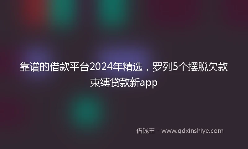 靠谱的借款平台2024年精选，罗列5个摆脱欠款束缚贷款新app