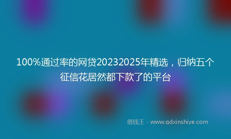 100%通过率的网贷20232025年精选，归纳五个征信花居然都下款了的平台