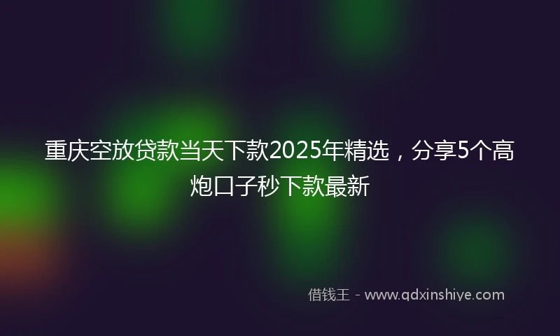 重庆空放贷款当天下款2025年精选，分享5个高炮口子秒下款最新