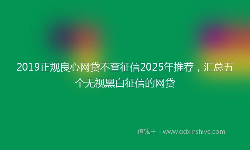 2019正规良心网贷不查征信2025年推荐，汇总五个无视黑白征信的网贷