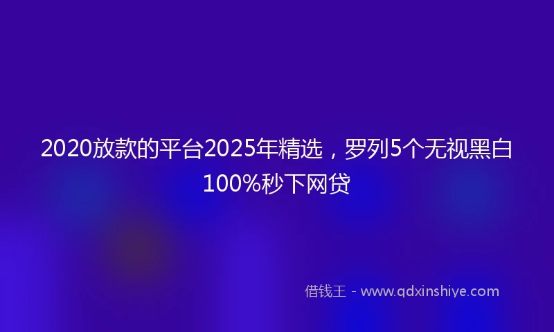 2020放款的平台2025年精选，罗列5个无视黑白100%秒下网贷