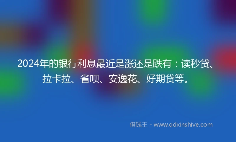 2024年的银行利息最近是涨还是跌有：读秒贷、拉卡拉、省呗、安逸花、好期贷等。