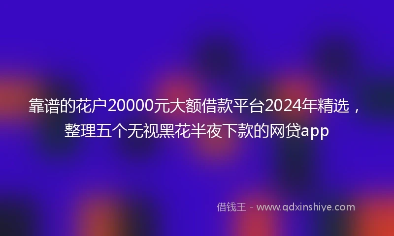 靠谱的花户20000元大额借款平台2024年精选，整理五个无视黑花半夜下款的网贷app
