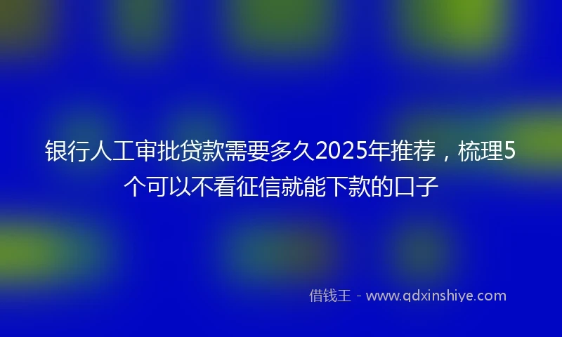 银行人工审批贷款需要多久2025年推荐，梳理5个可以不看征信就能下款的口子