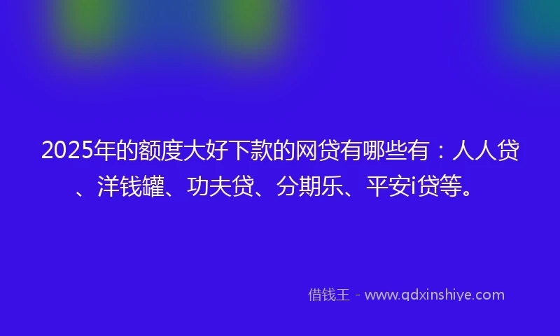 2025年的额度大好下款的网贷有哪些有：人人贷、洋钱罐、功夫贷、分期乐、平安i贷等。