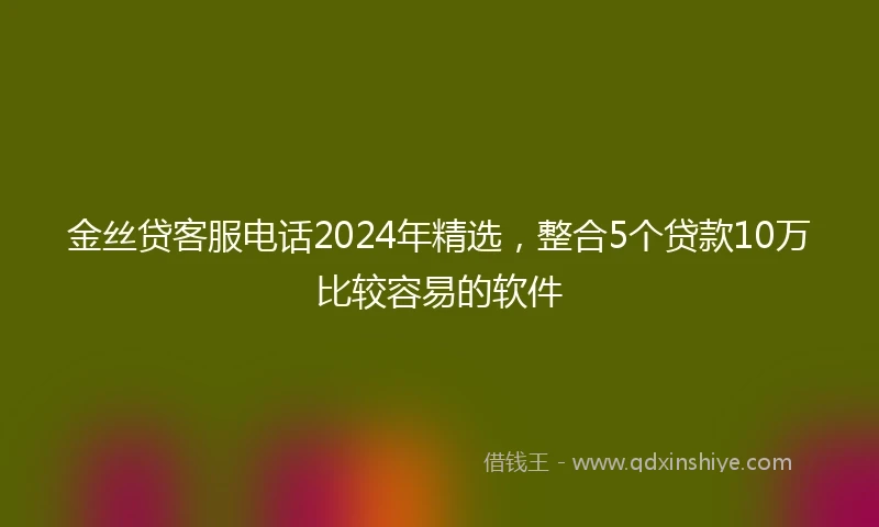 金丝贷客服电话2024年精选，整合5个贷款10万比较容易的软件