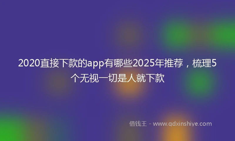 2020直接下款的app有哪些2025年推荐，梳理5个无视一切是人就下款