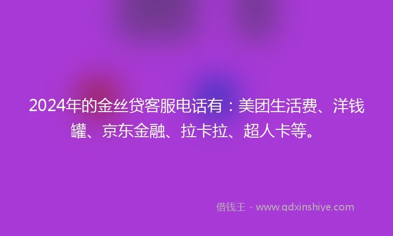 2024年的金丝贷客服电话有：美团生活费、洋钱罐、京东金融、拉卡拉、超人卡等。
