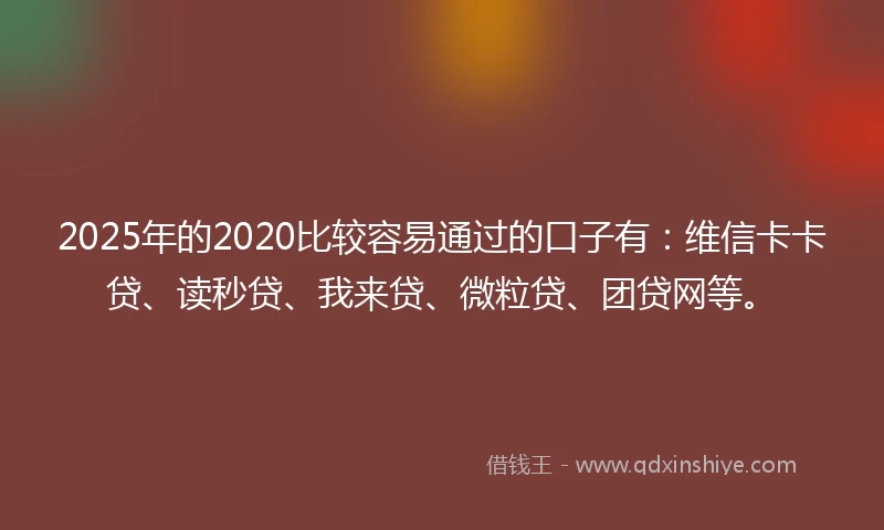 2025年的2020比较容易通过的口子有：维信卡卡贷、读秒贷、我来贷、微粒贷、团贷网等。