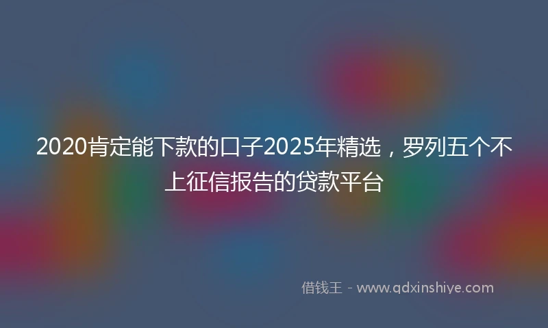 2020肯定能下款的口子2025年精选，罗列五个不上征信报告的贷款平台