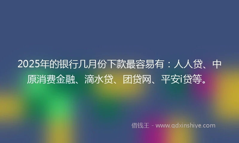 2025年的银行几月份下款最容易有：人人贷、中原消费金融、滴水贷、团贷网、平安i贷等。