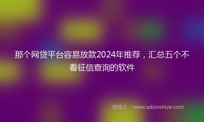 那个网贷平台容易放款2024年推荐，汇总五个不看征信查询的软件