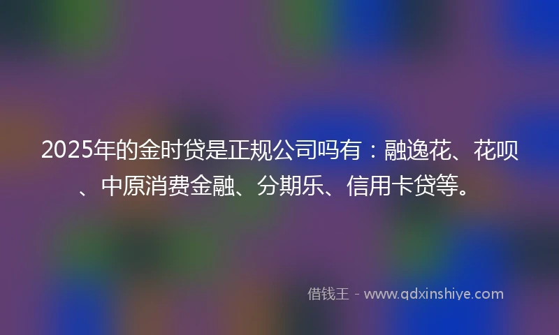 2025年的金时贷是正规公司吗有：融逸花、花呗、中原消费金融、分期乐、信用卡贷等。