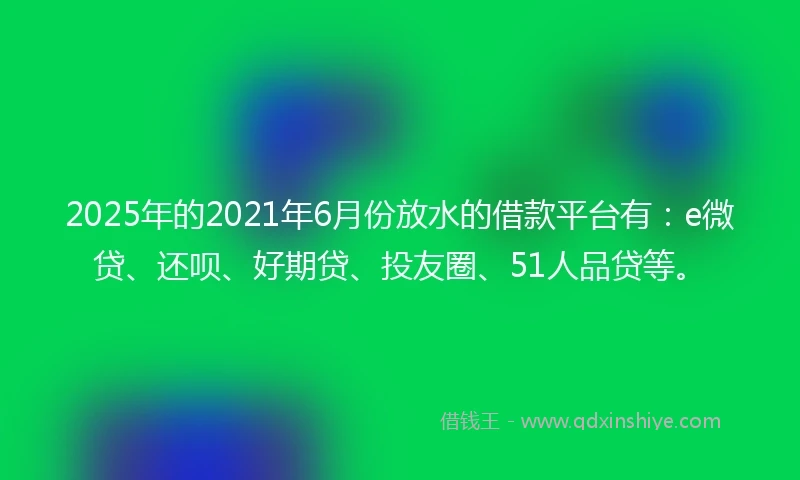 2025年的2021年6月份放水的借款平台有：e微贷、还呗、好期贷、投友圈、51人品贷等。
