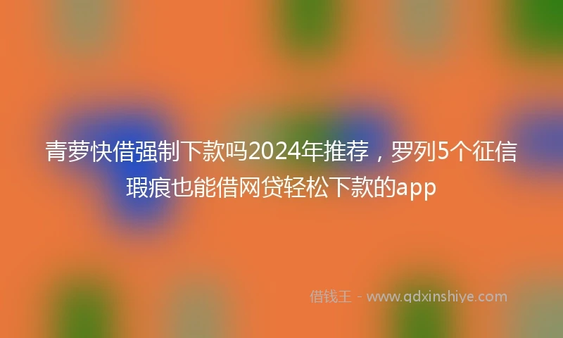 青萝快借强制下款吗2024年推荐，罗列5个征信瑕疵也能借网贷轻松下款的app