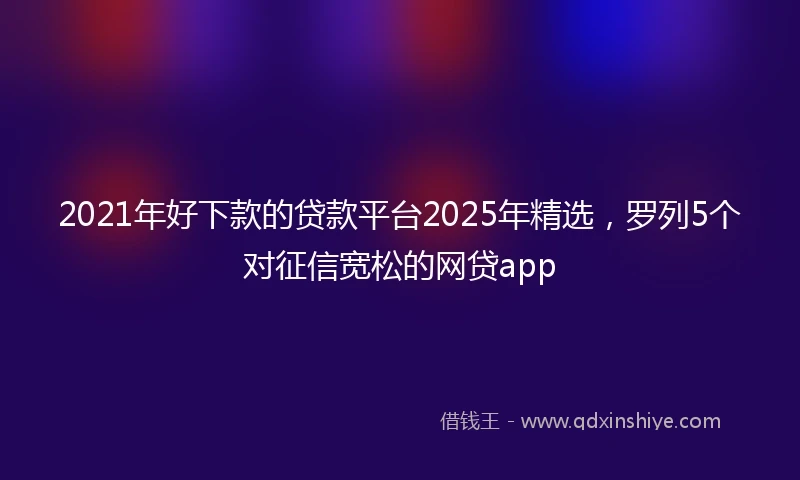 2021年好下款的贷款平台2025年精选，罗列5个对征信宽松的网贷app