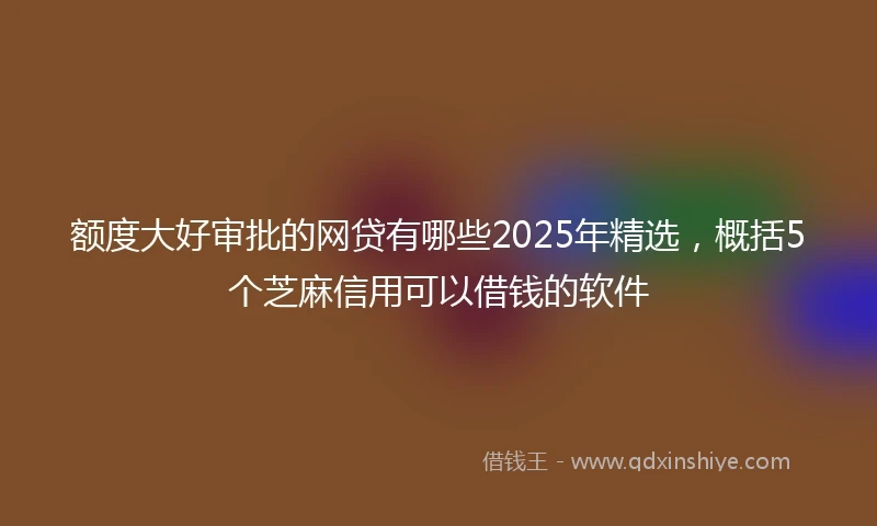 额度大好审批的网贷有哪些2025年精选，概括5个芝麻信用可以借钱的软件