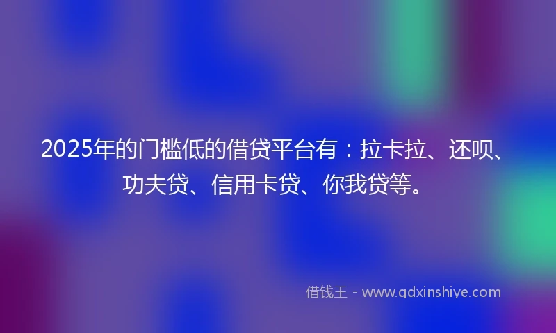 2025年的门槛低的借贷平台有：拉卡拉、还呗、功夫贷、信用卡贷、你我贷等。