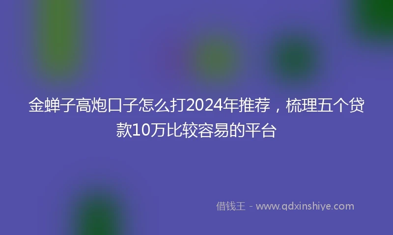 金蝉子高炮口子怎么打2024年推荐，梳理五个贷款10万比较容易的平台