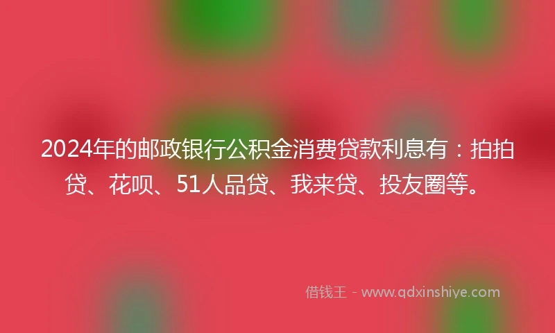 2024年的邮政银行公积金消费贷款利息有：拍拍贷、花呗、51人品贷、我来贷、投友圈等。
