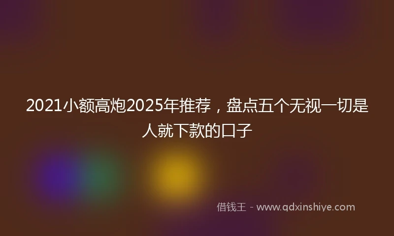 2021小额高炮2025年推荐，盘点五个无视一切是人就下款的口子