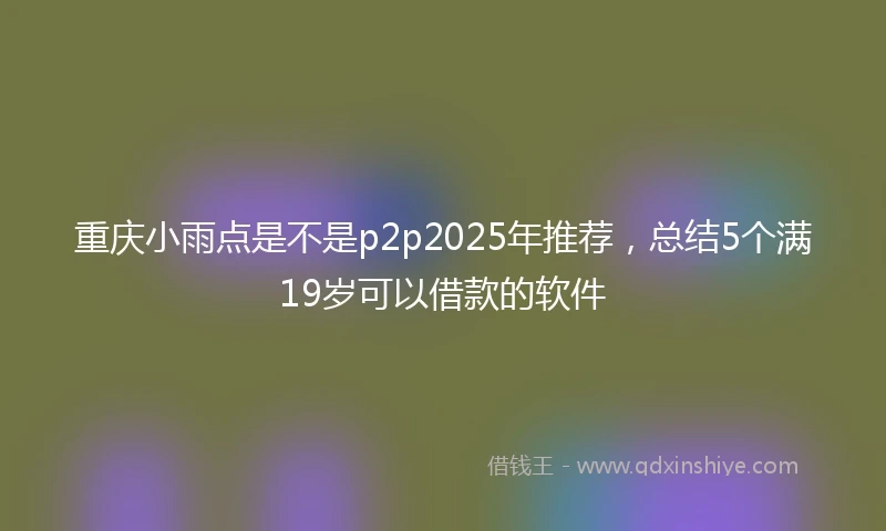 重庆小雨点是不是p2p2025年推荐，总结5个满19岁可以借款的软件