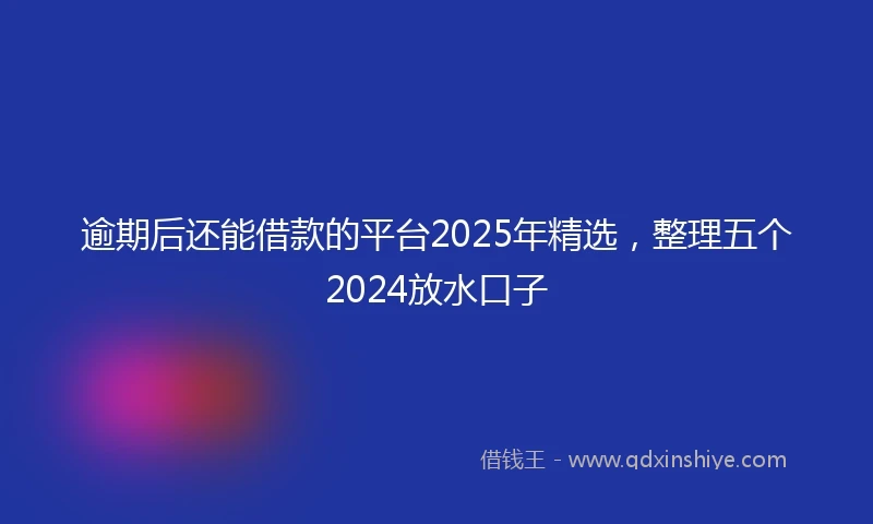 逾期后还能借款的平台2025年精选，整理五个2024放水口子