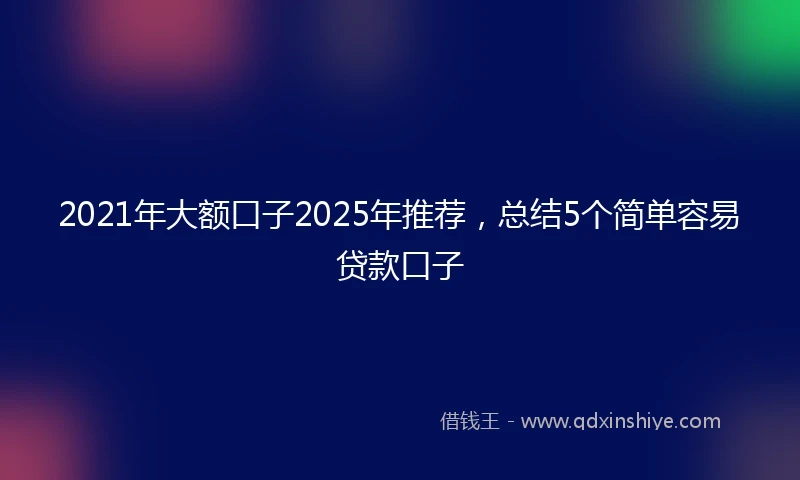 2021年大额口子2025年推荐，总结5个简单容易贷款口子