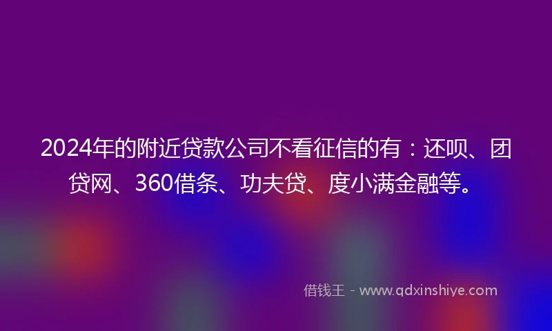 2024年的附近贷款公司不看征信的有：还呗、团贷网、360借条、功夫贷、度小满金融等。