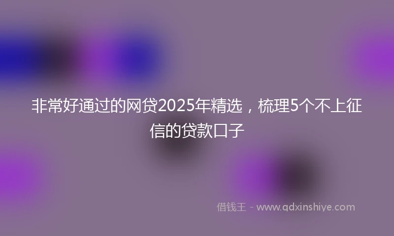 非常好通过的网贷2025年精选，梳理5个不上征信的贷款口子
