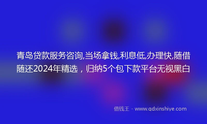 青岛贷款服务咨询,当场拿钱,利息低,办理快,随借随还2024年精选，归纳5个包下款平台无视黑白