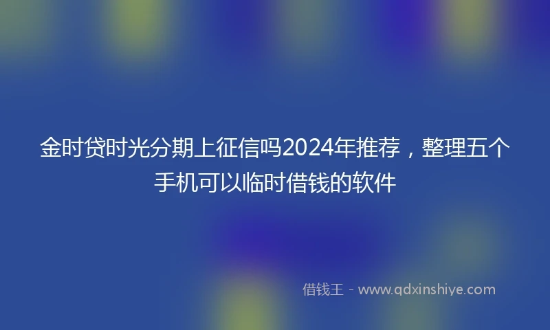 金时贷时光分期上征信吗2024年推荐，整理五个手机可以临时借钱的软件