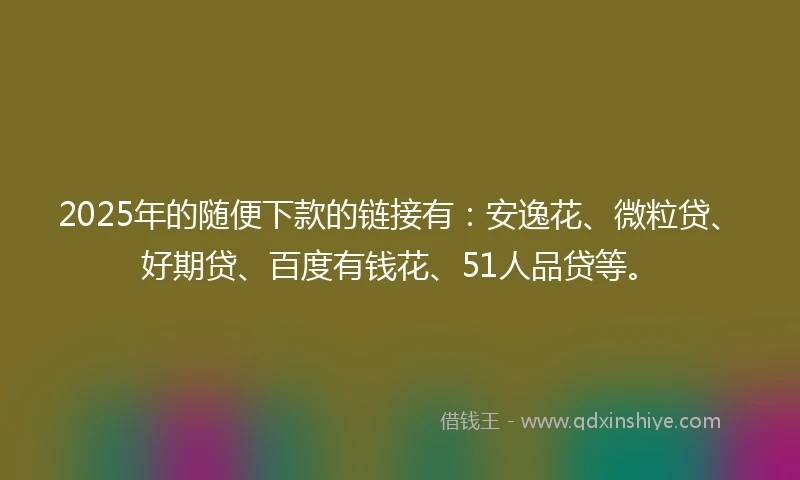 2025年的随便下款的链接有：安逸花、微粒贷、好期贷、百度有钱花、51人品贷等。
