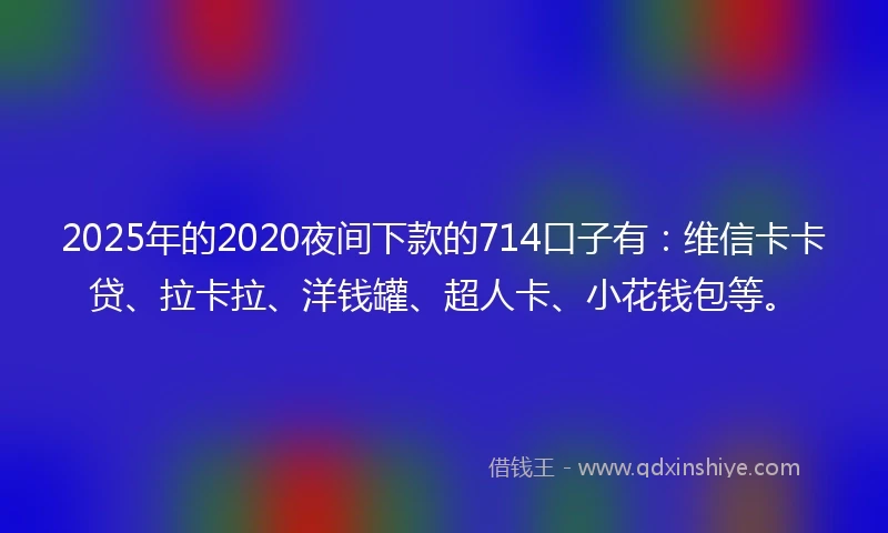 2025年的2020夜间下款的714口子有：维信卡卡贷、拉卡拉、洋钱罐、超人卡、小花钱包等。