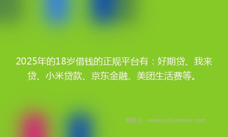 2025年的18岁借钱的正规平台有：好期贷、我来贷、小米贷款、京东金融、美团生活费等。