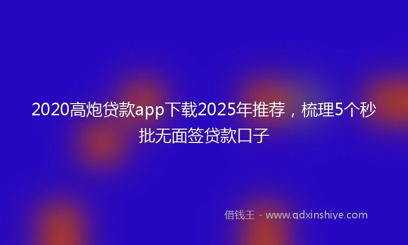 2020高炮贷款app下载2025年推荐，梳理5个秒批无面签贷款口子