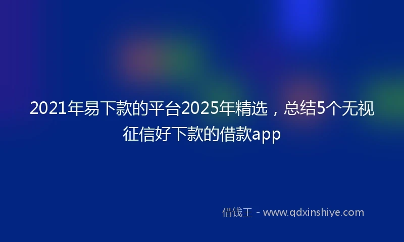 2021年易下款的平台2025年精选，总结5个无视征信好下款的借款app
