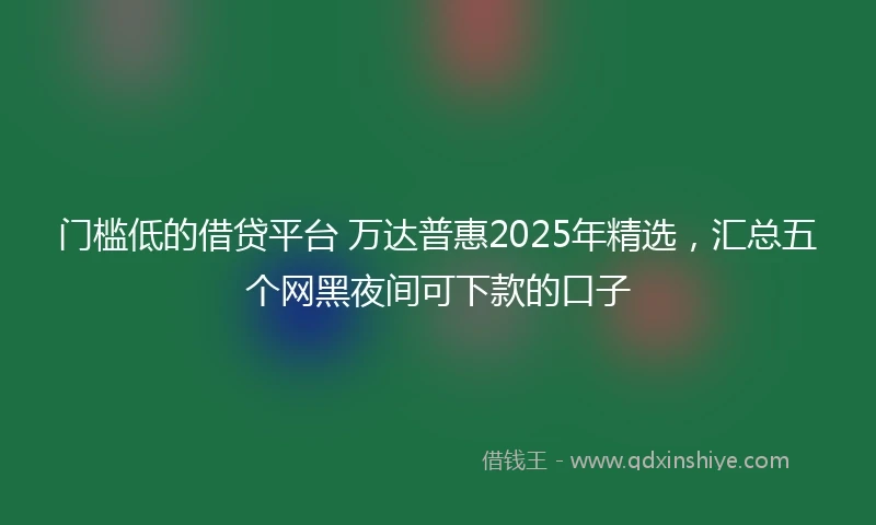 门槛低的借贷平台 万达普惠2025年精选，汇总五个网黑夜间可下款的口子