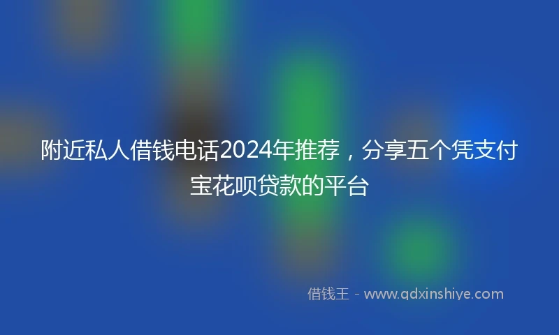附近私人借钱电话2024年推荐，分享五个凭支付宝花呗贷款的平台