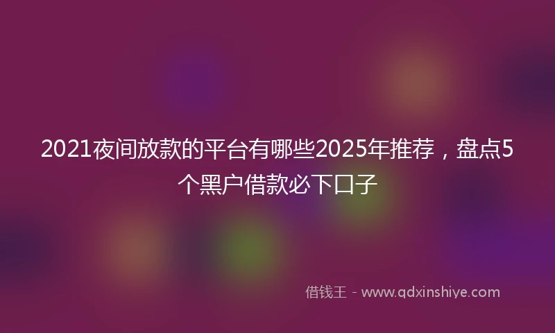 2021夜间放款的平台有哪些2025年推荐，盘点5个黑户借款必下口子
