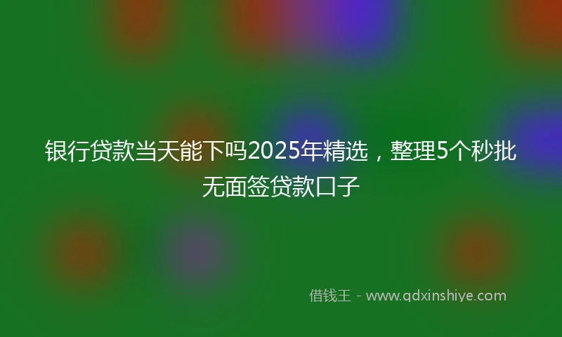 银行贷款当天能下吗2025年精选，整理5个秒批无面签贷款口子