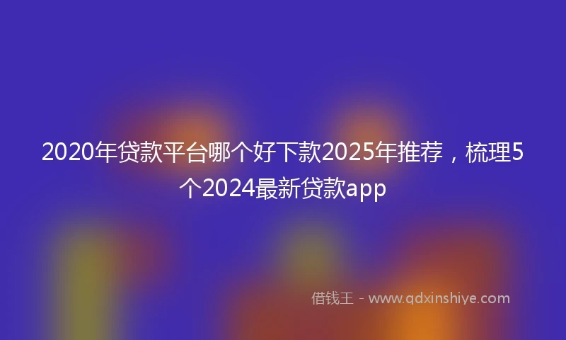 2020年贷款平台哪个好下款2025年推荐，梳理5个2024最新贷款app