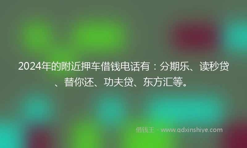 2024年的附近押车借钱电话有：分期乐、读秒贷、替你还、功夫贷、东方汇等。